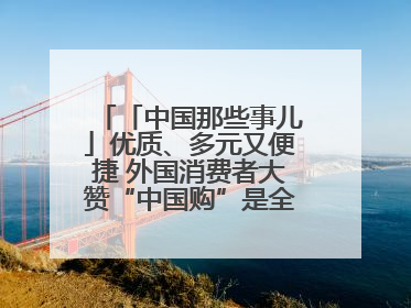 「中国那些事儿」优质、多元又便捷 外国消费者大赞“中国购”是全新体验！